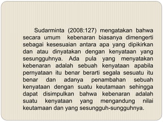 Sudarminta (2008:127) mengatakan bahwa
secara umum kebenaran biasanya dimengerti
sebagai kesesuaian antara apa yang dipikirkan
dan atau dinyatakan dengan kenyataan yang
sesungguhnya. Ada pula yang menyatakan
kebenaran adalah sebuah kenyataan apabila
pernyataan itu benar berarti segala sesuatu itu
benar dan adanya penambahan sebuah
kenyataan dengan suatu keutamaan sehingga
dapat disimpulkan bahwa kebenaran adalah
suatu kenyataan yang mengandung nilai
keutamaan dan yang sesungguh-sungguhnya.
 