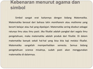 Kebenaran menurut agama dan
simbol
Simbol sangat erat kaitannya dengan bidang Matematika.
Matematika berasal dari bahasa latin manthanein atau mathema yang
berarti belajar atau hal yang dipelajari. Matematika sering disebut sebagai
ratunya ilmu atau ilmu pasti. Jika filsafat adalah pangkal dari segala ilmu
pengetahuan, maka matematika adalah produk dari filsafat. Di dalam
matematika banyak sekali hal-hal yang bisa kita kaji melalui filsafat.
Matematika sangatlah memperhatikan semesta. Semua bidang
pengetahuan science misalnya, sudah pasti akan menggunakan
matematika di dalamnya.
 