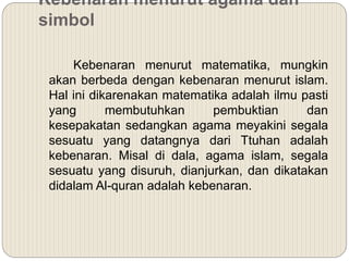 Kebenaran menurut agama dan
simbol
Kebenaran menurut matematika, mungkin
akan berbeda dengan kebenaran menurut islam.
Hal ini dikarenakan matematika adalah ilmu pasti
yang membutuhkan pembuktian dan
kesepakatan sedangkan agama meyakini segala
sesuatu yang datangnya dari Ttuhan adalah
kebenaran. Misal di dala, agama islam, segala
sesuatu yang disuruh, dianjurkan, dan dikatakan
didalam Al-quran adalah kebenaran.
 