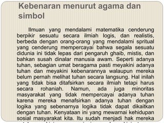 Kebenaran menurut agama dan
simbol
Ilmuan yang mendalami matematika cenderung
berpikir sesuatu secara ilmiah logis, dan realistis,
berbeda dengan orang-orang yang mendalami spritual
yang cenderung mempercayai bahwa segala sesuatu
didunia ini tidak lepas dari pengaruh ghaib, mistis, dan
bahkan susah dinalar manusia awam. Seperti adanya
tuhan, sebagian umat beragama pasti meyakini adanya
tuhan dan meyakini kebenarannya walaupun mereka
belum pernah melihat tuhan secara langsung. Hal inilah
yang tidak bisa ditafsirkan secara ilmiah tetapi harus
secara rohaniah. Namun, ada juga minoritas
masyarakat yang tidak mempercayai adanya tuhan
karena mereka menafsirkan adanya tuhan dengan
logika yang sebenarnya logika tidak dapat dikaitkan
dengan tuhan. Kenyataan ini yang mewarnai kehidupan
sosial masyarakat kita. Itu sudah menjadi hak mereka
 