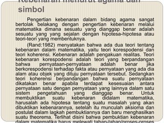 Kebenaran menurut agama dan
simbol
Pengertian kebenaran dalam bidang agama sangat
bertolak belakang dengan pengertian kebenaran melalui
matematika dimana sesuatu yang dianggap benar adalah
sesuatu yang yang sejalan dengan hipotesa-hipotesa atau
teori-teori yang membentuknya.
(Rand:1982) menyatakan bahwa ada dua teori tentang
kebenaran dalam matematika, yaitu teori korespodensi dan
teori koherensi. Kebenaran adalah pengakuan realitas. Teori
kebenaran korespodensi adalah teori yang berpandangan
bahwa pernyataan-pernyataan adalah benar jika
berkorespodensi terhadap fakta atau pernyataan yang ada dia
alam atau objek yang dituju pernyataan tersebut. Sedangkan
teori koherensi berpandangan bahwa suatu pernyataan
dikatakan benar apabila terdapat kesesuaian antara
pernyataan satu dengan pernyataan yang lainnya dalam satu
sistem pengetahuan yang dianggap benar. Untuk
membuktikan suatu kebenaran didalam matematika,
harusalah ada hipotesa tentang suatu masalah yang akan
dibuktikan kebenarannya, setelah itu munculah aksioma dan
postulat dalam lagkah pembuktiannya dan baru menghasilkan
suatu theorema. Terlihat disini bahwa pembuktian kebenaran
 