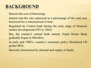 BACKGROUND
• Interest-the cost of borrowing
• interest rate-the rate expressed as a percentage of the total sum
borrowed for a stated period of time.
• Regulated by Central bank during the early stage of financial
market development(1955 to 1965).
• But, the country's central bank namely Nepal Rastra Bank
gradually began to liberalize.
• In early mid 1980’s- country’s economic policy liberalized CB
guides BFIs.
• Basically determined by demand and supply of funds.
 