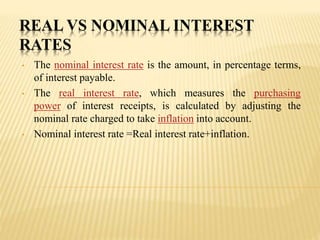 REAL VS NOMINAL INTEREST
RATES
• The nominal interest rate is the amount, in percentage terms,
of interest payable.
• The real interest rate, which measures the purchasing
power of interest receipts, is calculated by adjusting the
nominal rate charged to take inflation into account.
• Nominal interest rate =Real interest rate+inflation.
 