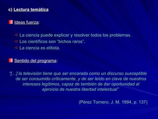 c)  Lectura temática Ideas fuerza :     La ciencia puede explicar y resolver todos los problemas.    Los científicos son “bichos raros”.    La ciencia es elitista. Sentido del programa : “ […] la televisión tiene que ser encarada como un discurso susceptible de ser consumido críticamente, y de ser leído en clave de nuestros intereses legítimos, capaz de también de dar oportunidad al ejercicio de nuestra libertad intelectual”  (Pérez Tornero, J. M. 1994, p. 137) 