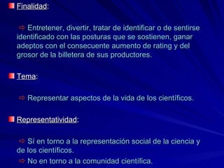 Finalidad :    Entretener, divertir, tratar de identificar o de sentirse identificado con las posturas que se sostienen, ganar adeptos con el consecuente aumento de rating y del grosor de la billetera de sus productores. Tema :    Representar aspectos de la vida de los científicos. Representatividad :     Sí en torno a la representación social de la ciencia y de los científicos.    No en torno a la comunidad científica. 