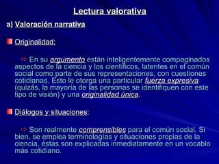 Lectura valorativa a)  Valoración narrativa Originalidad:      En su  argumento   están inteligentemente compaginados aspectos de la ciencia y los científicos, latentes en el común social como parte de sus representaciones, con cuestiones cotidianas. Esto le otorga una particular  fuerza expresiva  (quizás, la mayoría de las personas se identifiquen con este tipo de visión) y una  originalidad única . Diálogos y situaciones :      Son realmente   comprensibles  para el común social. Si bien, se emplea terminologías y situaciones propias de la ciencia, éstas son explicadas inmediatamente en un vocablo más cotidiano. 