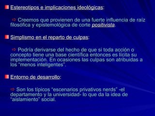 Estereotipos e   implicaciones ideológicas :    Creemos que provienen de una fuerte influencia de raíz filosófica y epistemológica de corte   positivista . Simplismo en el reparto de culpas :      Podría derivarse del hecho de que si toda acción o concepto tiene una base científica entonces es lícita su implementación .  En ocasiones las culpas son atribuidas a los “menos inteligentes”. Entorno de desarrollo :      Son los típicos “escenarios privativos nerds” -el departamento y la universidad- lo que da la idea de “aislamiento” social.  