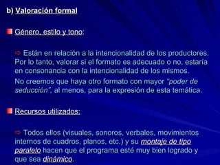 b)  Valoración formal Género, estilo y tono :      Están en relación a la intencionalidad de los productores. Por lo tanto, valorar si el formato es adecuado o no, estaría en consonancia con la intencionalidad de los mismos. No creemos que haya otro formato con mayor  “poder de seducción”,  al menos, para la expresión de esta temática. Recursos utilizados:    Todos ellos (visuales, sonoros, verbales, movimientos internos de cuadros, planos, etc.) y su  montaje de tipo paralelo  hacen que el programa esté muy bien logrado y que sea  dinámico . 