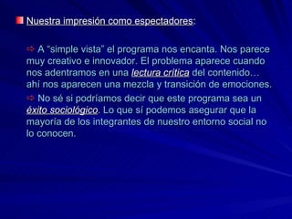 Nuestra impresión como espectadores :      A “simple vista” el programa nos encanta. Nos parece muy creativo e innovador. El problema aparece cuando nos adentramos en una  lectura crítica  del contenido… ahí nos aparecen una mezcla y transición de emociones.    No sé si podríamos decir que este programa sea un  éxito sociológico . Lo que sí podemos asegurar que la mayoría de los integrantes de nuestro entorno social no lo conocen. 