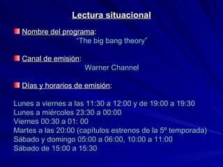 Lectura situacional Nombre del programa :  “ The big bang theory” Canal de emisión : Warner Channel Días y horarios de emisión : Lunes a viernes a las 11:30 a 12:00 y de 19:00 a 19:30 Lunes a miércoles 23:30 a 00:00 Viernes 00:30 a 01: 00  Martes a las 20:00 (capítulos estrenos de la 5º temporada) Sábado y domingo 05:00 a 06:00, 10:00 a 11:00 Sábado de 15:00 a 15:30 