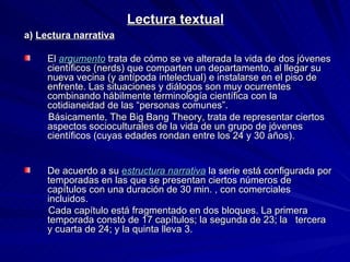 Lectura textual a)  Lectura narrativa El   argumento   trata de cómo se ve alterada la vida de dos jóvenes científicos (nerds) que comparten un departamento, al llegar su nueva vecina (y antípoda intelectual) e instalarse en el piso de enfrente. Las situaciones y diálogos son muy ocurrentes combinando hábilmente terminología científica con la cotidianeidad de las “personas comunes”.  Básicamente, The Big Bang Theory,   trata de representar ciertos aspectos socioculturales de la vida de un grupo de jóvenes científicos (cuyas edades rondan entre los 24 y 30 años). De acuerdo a su  e structura narrativa   la serie está configurada por temporadas en las que se presentan ciertos números de capítulos con una duración de 30 min. , con comerciales incluidos. Cada capítulo está fragmentado en dos bloques. La primera temporada constó de 17 capítulos; la segunda de 23; la  tercera y cuarta de 24; y la quinta lleva 3. 