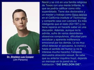 Nació y se crió en una familia religiosa de Texas con una mente brillante, lo que se podría calificar como niño superdotado. Tiene dos doctorados y un master y   trabaja como  físico teórico  en el  California Institute of Technology  y comparte casa con Leonard. Es más inteligente que el resto (IQ=197) y no tiene reparos en hacerlo saber en una discusión. Además, aunque no lo admite, sufre de varios desórdenes obsesivos compulsivos, dificultad para socializar y aparente indiferencia emocional por los demás. Le es muy difícil detectar el sarcasmo, la ironía y hasta el sentido del humor (y no le interesa mucho hacerlo).Tampoco demuestra atracción sexual. Se sabe que su anterior inquilino huyó, dejando un mensaje en la pared de su habitación:  “DIE SHELDON DIE” . Dr. Sheldon Lee Cooper  (Jim Parsons) 