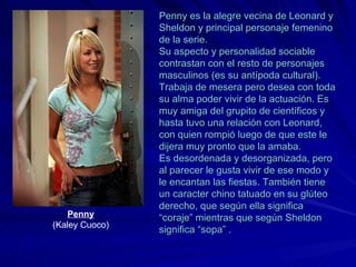 Penny es la alegre vecina de Leonard y Sheldon y principal personaje femenino de la serie.  Su aspecto y personalidad sociable contrastan con el resto de personajes masculinos (es su antípoda cultural). Trabaja de mesera pero desea con toda su alma poder vivir de la actuación. Es muy amiga del grupito de científicos y hasta tuvo una relación con Leonard, con quien rompió luego de que este le dijera muy pronto que la amaba. Es desordenada y desorganizada, pero al parecer le gusta vivir de ese modo y le encantan las fiestas. También tiene un caracter chino tatuado en su glúteo derecho, que según ella significa “coraje” mientras que según Sheldon significa “sopa” . Penny (Kaley Cuoco) 