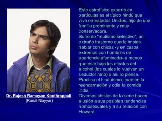Este astrofísico experto en partículas es el típico hindú que vive en Estados Unidos, hijo de una familia prominente y muy conservadora. Sufre de "mutismo selectivo", un extraño trastorno que le impide hablar con chicas -y en casos extremos con hombres de apariencia afeminada- a menos que esté bajo los efectos del alcohol (los cuales lo vuelven un seductor nato) o así lo piense. Practica el hinduísmo, cree en la reencarnación y odia la comida india. Diversos chistes de la serie hacen alusión a sus posibles tendencias homosexuales y a su relación con Howard. Dr. Rajesh Ramayan Koothrappali   (Kunal Nayyar) 