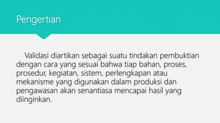 Pengertian
Validasi diartikan sebagai suatu tindakan pembuktian
dengan cara yang sesuai bahwa tiap bahan, proses,
prosedur, kegiatan, sistem, perlengkapan atau
mekanisme yang digunakan dalam produksi dan
pengawasan akan senantiasa mencapai hasil yang
diinginkan.
 