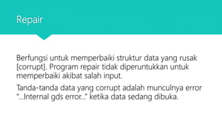 Repair
Berfungsi untuk memperbaiki struktur data yang rusak
[corrupt]. Program repair tidak diperuntukkan untuk
memperbaiki akibat salah input.
Tanda-tanda data yang corrupt adalah munculnya error
“...Internal gds error...” ketika data sedang dibuka.
 