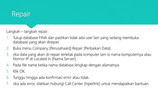 Repair
Langkah – langkah repair:
1. Tutup database FINA dan pastikan tidak ada user lain yang sedang membuka
database yang akan direpair.
2. Buka menu Company [Perusahaan]| Repair [Perbaikan Data].
3. Jika data yang akan di-repair terletak pada komputer lain isi nama komputernya atau
Nomor IP di Located In [Nama Server].
4. Pada file name ketika nama database lengkap dengan alamatnya.
5. Klik OK.
6. Tunggu hingga ada konfirmasi error atau tidak.
7. Jika ada error, silahkan hubungi Call Center (hiperlink) untuk mendapatkan bantuan.
 