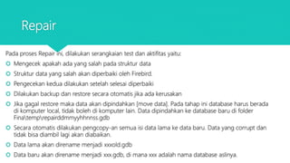Repair
Pada proses Repair ini, dilakukan serangkaian test dan aktifitas yaitu:
 Mengecek apakah ada yang salah pada struktur data
 Struktur data yang salah akan diperbaiki oleh Firebird.
 Pengecekan kedua dilakukan setelah selesai diperbaiki
 Dilakukan backup dan restore secara otomatis jika ada kerusakan
 Jika gagal restore maka data akan dipindahkan [move data]. Pada tahap ini database harus berada
di komputer local, tidak boleh di komputer lain. Data dipindahkan ke database baru di folder
Finatemprepairddmmyyhhnnss.gdb
 Secara otomatis dilakukan pengcopy-an semua isi data lama ke data baru. Data yang corrupt dan
tidak bisa diambil lagi akan diabaikan.
 Data lama akan direname menjadi xxxold.gdb
 Data baru akan direname menjadi xxx.gdb, di mana xxx adalah nama database aslinya.
 