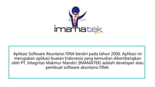 Aplikasi Software Akuntansi FINA berdiri pada tahun 2006. Aplikasi ini
merupakan aplikasi buatan Indonesia yang kemudian dikembangkan
oleh PT. Integritas Makmur Mandiri (IMAMATEK) adalah developer atau
pembuat software akuntansi FINA.
 