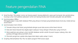Feature pengendalian FINA
 Serial Number: Pencatatan nomor seri barang seperti: barang elektronik, spare-part komputer dan peripheralnya.
Gunanya untuk memudahkan pelacakan nomor seri barang tersebut dari transaksi penjualan dan pembelian.
 Synchronization Offline:
Menggabungkan 2 atau lebih database FINA yang diinput di tempat yang berbeda lewat email atau media lainnya
secara batch.
 Synchronization Semi-Online
 Transaksi diinput dari lokasi yang berbeda dengan pusat data secara online lewat internet.
 Data dari lokasi terpisah bisa digabungkan walaupun hanya dengan infrastruktur yang minimum.
 Memungkinkan perusahaan untuk memiliki database sendiri-sendiri di pusat maupun cabang, toko, dan
gudang, sehingga data pusat lebih aman.
 Otomatis pengiriman update data dapat diset dalam waktu setiap 5 menit.
 Scripting: Menambahkan fitur-fitur ke dalam program FINA secara cepat.
 