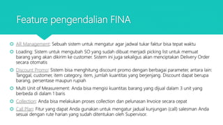 Feature pengendalian FINA
 AR Management: Sebuah sistem untuk mengatur agar jadwal tukar faktur bisa tepat waktu
 Loading: Sistem untuk mengubah SO yang sudah dibuat menjadi picking list untuk memuat
barang yang akan dikirim ke customer. Sistem ini juga sekaligus akan menciptakan Delivery Order
secara otomatis
 Discount Promo: Sistem bisa menghitung discount promo dengan berbagai parameter, antara lain:
Tanggal, customer, item category, item, jumlah kuantitas yang berjenjang. Discount dapat berupa
barang, persentase maupun rupiah
 Multi Unit of Measurement: Anda bisa mengisi kuantitas barang yang dijual dalam 3 unit yang
berbeda di dalam 1 baris
 Collection: Anda bisa melakukan proses collection dan pelunasan Invoice secara cepat
 Call Plan: Fitur yang dapat Anda gunakan untuk mengatur jadual kunjungan (call) salesman Anda
sesuai dengan rute harian yang sudah ditentukan oleh Supervisor.
 
