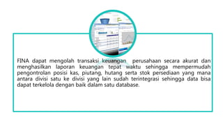 FINA dapat mengolah transaksi keuangan perusahaan secara akurat dan
menghasilkan laporan keuangan tepat waktu sehingga mempermudah
pengontrolan posisi kas, piutang, hutang serta stok persediaan yang mana
antara divisi satu ke divisi yang lain sudah terintegrasi sehingga data bisa
dapat terkelola dengan baik dalam satu database.
 