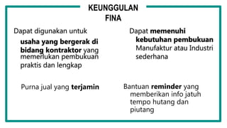 Dapat digunakan untuk
usaha yang bergerak di
bidang kontraktor yang
memerlukan pembukuan
praktis dan lengkap
Dapat memenuhi
kebutuhan pembukuan
Manufaktur atau Industri
sederhana
Purna jual yang terjamin Bantuan reminder yang
memberikan info jatuh
tempo hutang dan
piutang
KEUNGGULAN
FINA
 