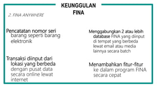Pencatatan nomor seri
barang seperti barang
elektronik
Menggabungkan 2 atau lebih
database FINA yang diinput
di tempat yang berbeda
lewat email atau media
lainnya secara batch
Transaksi diinput dari
lokasi yang berbeda
dengan pusat data
secara online lewat
internet
Menambahkan fitur-fitur
ke dalam program FINA
secara cepat
KEUNGGULAN
FINA2. FINA ANYWHERE
 