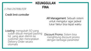 Credit limit controller
AR Management: Sebuah sistem
untuk mengatur agar jadwal
tukar faktur bisa tepat waktu
Loading: mengubah SO yang
sudah dibuat menjadi packing
list yang akan dikirim ke
customer dan menciptakan
Delivery Order secara
otomatis
Discount Promo: Sistem bisa
menghitung discount promo
dengan berbagai parameter
3. FINA DISTRIBUTOR
KEUNGGULAN
FINA
 