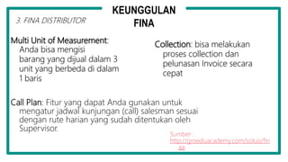 Multi Unit of Measurement:
Anda bisa mengisi
barang yang dijual dalam 3
unit yang berbeda di dalam
1 baris
Collection: bisa melakukan
proses collection dan
pelunasan Invoice secara
cepat
Call Plan: Fitur yang dapat Anda gunakan untuk
mengatur jadwal kunjungan (call) salesman sesuai
dengan rute harian yang sudah ditentukan oleh
Supervisor.
Sumber :
http://groeduacademy.com/solusi/fin
aa
3. FINA DISTRIBUTOR
KEUNGGULAN
FINA
 