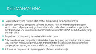 KELEMAHAN FINA
 Harga software yang relative lebih mahal dari pesaing-pesaing sekelasnya.
 Semakin banyaknya pengguna software akuntansi FINA ini membuat para support
teknis dalam hal pelayanan juga harus ditambah, padahal untk merekrut support dan
mentrainingnya khusus untuk memahami software akuntansi FINA ini butuh waktu yang
lumayan lama.
 Penyediaan produk sering terlambat dikirim dari pusat
 Pelaporan keuangan yang ditampilkan tidak dapat langsung memberikan link ke jurnal.
Jadi, jika ingin melakukan penelusuran transaksi tidak bisa dilakukan secara langsung
dari pelaporan keuangan. Harus melalui tab daftar transaksi.
 Software ini hanya cocok di pasang pada platform windows saja.
 