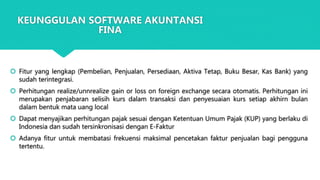  Fitur yang lengkap (Pembelian, Penjualan, Persediaan, Aktiva Tetap, Buku Besar, Kas Bank) yang
sudah terintegrasi.
 Perhitungan realize/unnrealize gain or loss on foreign exchange secara otomatis. Perhitungan ini
merupakan penjabaran selisih kurs dalam transaksi dan penyesuaian kurs setiap akhirn bulan
dalam bentuk mata uang local
 Dapat menyajikan perhitungan pajak sesuai dengan Ketentuan Umum Pajak (KUP) yang berlaku di
Indonesia dan sudah tersinkronisasi dengan E-Faktur
 Adanya fitur untuk membatasi frekuensi maksimal pencetakan faktur penjualan bagi pengguna
tertentu.
KEUNGGULAN SOFTWARE AKUNTANSI
FINA
 