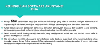  Adanya fitur pembatasan harga jual minimum dari margin yang telah di tentukan. Dengan adanya fitur ini
dapat di cegah kesalahan penetapan harga jual ketika mengisi pesanan penjualan dan faktur penjualan
 Fungsi recurring untuk pencatatan pembelian, penjualan, pembiayaan pesanan, dan kas/bank secara berulang,
sehingga pengguna tidak perlu menginput ulang tetapi cukup memilih daftar yang ada
 Serial Number untuk barang-barang elektronik yang menggunakan nomor seri dan mudah untuk melacak
garansi dan keperluan lain-lain.
 Jika perusahaan memiliki cabang yang berbeda lokasi maka database pusat tidak perlu menginput ulang setiap
transaksi cabang. Secara Online maupun Offline data dapat di export oleh cabang kemudian di import oleh pusat
sehingga di data pusat terkumpul semua transaksi cabang.
KEUNGGULAN SOFTWARE AKUNTANSI
FINA
 