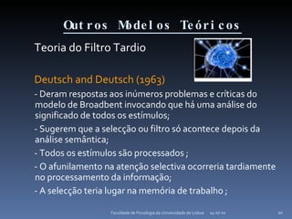 Outros Modelos Teóricos   Teoria do Filtro Tardio Deutsch and Deutsch (1963) - Deram respostas aos inúmeros problemas e críticas do modelo de Broadbent invocando que há uma análise do significado de todos os estímulos; - Sugerem que a selecção ou filtro só acontece depois da análise semântica;  - Todos os estímulos são processados ; - O afunilamento na atenção selectiva ocorreria tardiamente no processamento da informação; - A selecção teria lugar na memória de trabalho ; 14-07-10 Faculdade de Psicologia da Universidade de Lisboa 