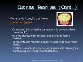 Outras Teorias (Cont.) Modelos de Atenção e esforço: Khaneman (1973 ) -  Os recursos são limitados (dependem da complexidade do estímulo); -  Há uma alocação dos recursos cognitivos de forma flexível;  -  O conjunto dos recursos disponíveis depende do nível de alerta; -  Política de alocação de recursos depende das disposições duradouras e intenções momentâneas  ; 14-07-10 Faculdade de Psicologia da Universidade de Lisboa 