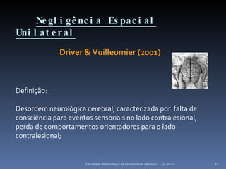 Negligência Espacial Unilateral 14-07-10 Faculdade de Psicologia da Universidade de Lisboa Driver & Vuilleumier (2001) Definição: Desordem neurológica cerebral, caracterizada por  falta de consciência para eventos sensoriais no lado contralesional, perda de comportamentos orientadores para o lado contralesional;  