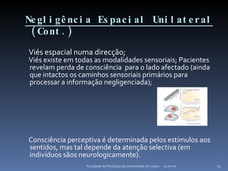 Negligência Espacial Unilateral   (Cont.) Viés espacial numa direcção;  Viés existe em todas as modalidades sensoriais; Pacientes revelam perda de consciência  para o lado afectado (ainda que intactos os caminhos sensoriais primários para processar a informação negligenciada); Consciência perceptiva é determinada pelos estímulos aos sentidos, mas tal depende da atenção selectiva (em indivíduos sãos neurologicamente). 14-07-10 Faculdade de Psicologia da Universidade de Lisboa 