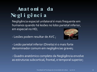 Anatomia da Negligência 14-07-10 Faculdade de Psicologia da Universidade de Lisboa Negligência espacial unilateral é mais frequente em humanos quando há lesões no lobo parietal inferior, em especial no HD; - Lesões podem resultar de AVC ; - Lesão parietal inferior (Direita) é o mais forte denominador comum em negligências graves; - Quadro anatómico completo da Negligência envolve as estruturas subcortical, frontal, e temporal superior; 
