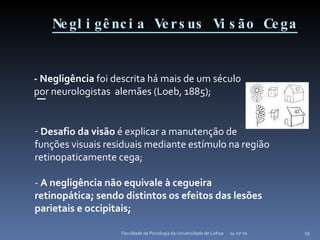 Negligência Versus Visão Cega 14-07-10 Faculdade de Psicologia da Universidade de Lisboa - Negligência  foi descrita há mais de um século por neurologistas  alemães (Loeb, 1885); Desafio da visão  é explicar a manutenção de  funções visuais residuais mediante estímulo na região retinopaticamente cega; -  A negligência não equivale à cegueira retinopática; sendo distintos os efeitos das lesões parietais e occipitais; 