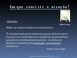 Em que consiste a atenção? 14-07-10 Faculdade de Psicologia da Universidade de Lisboa Definição: Refere-se à selectividade do processamento “ É o processo pelo qual a mente toma posse, de forma clara e viva, de um ou vários objectos ou sequências de pensamentos que parecem simultaneamente possíveis. A essência da atenção é constituida pela  focalização ,  concentração  e  consciência .” William James (1890) William James 