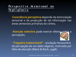 Perspectiva Atencional na Negligência Consciência perceptiva  depende da estimulação sensorial e da projecção de tal informação nas áreas sensoriais primárias do córtex; Atenção selectiva  pode exercer efeitos sobre a percepção; “ Cegueira inatencional” -  anulação temporária  da percepção de um dado objecto, motivada por falta de atenção (Mack & Rock, 1998). 14-07-10 Faculdade de Psicologia da Universidade de Lisboa 