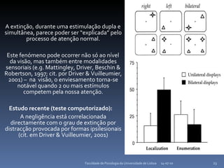 A extinção, durante uma estimulação dupla e simultânea, parece poder ser “explicada” pelo processo de atenção normal. Este fenómeno pode ocorrer não só ao nível da visão, mas também entre modalidades sensoriais (e.g. Mattingley, Driver, Beschin & Robertson, 1997; cit. por Driver & Vuilleumier, 2001) –  na  visão, o enviesamento torna-se notável quando  2 ou mais estímulos competem pela nossa atenção. Estudo recente (teste computorizado):  A negligência está correlacionada directamente com o grau de extinção por distracção provocada por formas ipsilesionais (cit. em Driver & Vuilleumier, 2001) 14-07-10 Faculdade de Psicologia da Universidade de Lisboa 