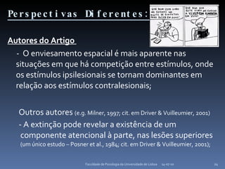 Perspectivas Diferentes: Autores do Artigo  -  O enviesamento espacial é mais aparente nas situações em que há competição entre estímulos, onde os estímulos ipsilesionais se tornam dominantes em relação aos estímulos contralesionais; Outros autores  (e.g. Milner, 1997; cit. em Driver & Vuilleumier, 2001) - A extinção pode revelar a existência de um componente atencional à parte, nas lesões superiores  (um único estudo – Posner et al., 1984; cit. em Driver & Vuilleumier, 2001); 14-07-10 Faculdade de Psicologia da Universidade de Lisboa 