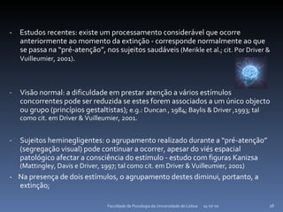 -  Estudos recentes: existe um processamento considerável que ocorre anteriormente ao momento da extinção - corresponde normalmente ao que se passa na “pré-atenção”, nos sujeitos saudáveis  (Merikle et al.; cit. Por Driver & Vuilleumier, 2001) . Visão normal: a dificuldade em prestar atenção a vários estímulos concorrentes pode ser reduzida se estes forem associados a um único objecto ou grupo (princípios gestaltistas);  e.g.: Duncan , 1984; Baylis & Driver ,1993; tal como cit. em Driver & Vuilleumier, 2001. Sujeitos heminegligentes: o agrupamento realizado durante a “pré-atenção”  (segregação visual) pode continuar a ocorrer, apesar do viés espacial patológico afectar a consciência do estímulo -  estudo com figuras Kanizsa  (Mattingley, Davis e Driver, 1997; tal como cit. em  Driver & Vuilleumier, 2001 ) -  Na presença de dois estímulos, o agrupamento destes diminui, portanto, a extinção; 14-07-10 Faculdade de Psicologia da Universidade de Lisboa 
