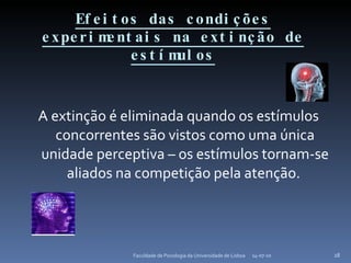 Efeitos das condições experimentais na extinção de estímulos A extinção é eliminada quando os estímulos concorrentes são vistos como uma única unidade perceptiva – os estímulos tornam-se aliados na competição pela atenção.   14-07-10 Faculdade de Psicologia da Universidade de Lisboa 