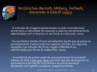 McGlinchey-Berroth, Milberg, Verfaelli, Alexender e Kilduff (1993)   - A extinção de imagens apresentadas no lado contralesional  aumentava a velocidade de resposta a palavras semanticamente relacionadas com a mesma  (cit. em Driver & Vuilleumier, 2001) ; - Os resultados obtidos foram semelhantes àquilo que se passa no processamento inatencional nos sujeitos normais, em algumas situações (ver estudos de Driver (1996) e Merikle et al., referenciados por Driver & Vuilleumier, 2001); - A existência de preservação do processamento inconsciente (apesar da lesão)  não quer dizer  que este seja tão abrangente ou equivalente à percepção consciente e ao processamento desatento nos sujeitos saudáveis, respectivamente; 14-07-10 Faculdade de Psicologia da Universidade de Lisboa 