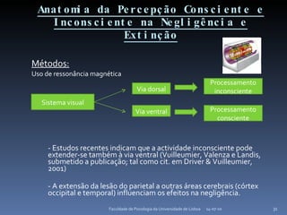 Anatomia da Percepção Consciente e Inconsciente na Negligência e Extinção Métodos: Uso de ressonância magnética - Estudos recentes indicam que a actividade inconsciente pode extender-se também à via ventral (Vuilleumier, Valenza e Landis, submetido a publicação; tal como cit. em Driver & Vuilleumier, 2001) - A extensão da lesão do parietal a outras áreas cerebrais (córtex occipital e temporal) influenciam os efeitos na negligência. 14-07-10 Faculdade de Psicologia da Universidade de Lisboa Sistema visual Via dorsal Via ventral Processamento inconsciente Processamento consciente 