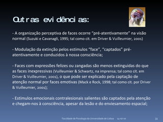 14-07-10 Faculdade de Psicologia da Universidade de Lisboa Outras evidências: - A organização perceptiva de faces ocorre “pré-atentivamente” na visão normal  (Suzuki e Cavanagli, 1995; tal como cit. em  Driver & Vuilleumier, 2001 ) - Modulação da extinção pelos estímulos “face”, “captados” pré-atentivamente e conduzidos à nossa consciência; - Faces com expressões felizes ou zangadas são menos extinguidas do que as faces inexpressivas  (Vuilleumier & Schwartz, na imprensa; tal como cit. em  Driver & Vuilleumier, 2001 ) , o que pode ser explicado pela captação de atenção normal por faces emotivas  (Mack e Rock, 1998; tal como cit. por  Driver & Vuilleumier, 2001 ) ; - Estímulos emocionais contralesionais salientes são captados pela atenção e chegam-nos à consciência, apesar da lesão e do enviesamento espacial; 