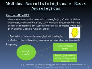 Medidas Neurofisiológicas e Bases Neurológicas Uso de fMRI e ERP - Métodos muito usados no estudo da atenção (e.g. Corbetta, Meisin, Dobmeyer, Shulman e Petersen, 1990; Mangun, 1995) e também nos défices de consciência em sujeitos com cegueira cortical (Sahraie et al. 1957; Shefrin, Goodin e Aminoff, 1988); -  Aplicados recentemente na negligência e extinção; - Medem coisas diferentes, nem sempre coincidem em termos de Resposta; E.g.: Corbetta et al. 1990; Martinez et al. 1999; tal como citado em  Driver & Vuilleumier, 2001 14-07-10 Faculdade de Psicologia da Universidade de Lisboa Atenção espacial córtex temporal ventral Área occipital anterior direita - córtex visual primário 