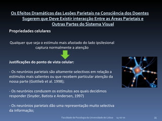 Os Efeitos Dramáticos das Lesões Parietais na Consciência dos Doentes Sugerem que Deve Existir interacção Entre as Áreas Parietais e Outras Partes do Sistema Visual Propriedades celulares 14-07-10 Faculdade de Psicologia da Universidade de Lisboa Qualquer que seja o estímulo mais afastado do lado ipsilesional captura normalmente a atenção Justificações do ponto de vista celular: - Os neurónios parietais são altamente selectivos em relação a estímulos mais salientes ou que recebem particular atenção da nossa parte (Gottlieb et al. 1998); - Os neurónios conduzem os estímulos aos quais decidimos responder (Snyder, Batista e Andersen, 1997) - Os neurónios parietais dão uma representação muito selectiva da informação; 